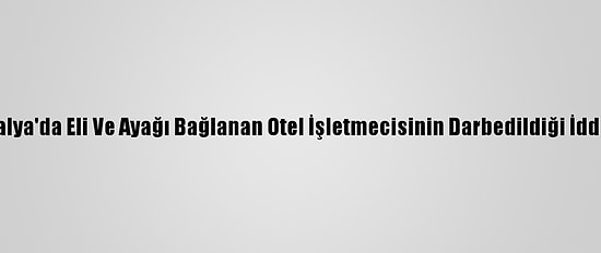 Antalya'da Eli Ve Ayağı Bağlanan Otel İşletmecisinin Darbedildiği İddiası