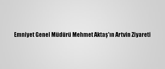 Emniyet Genel Müdürü Mehmet Aktaş'ın Artvin Ziyareti