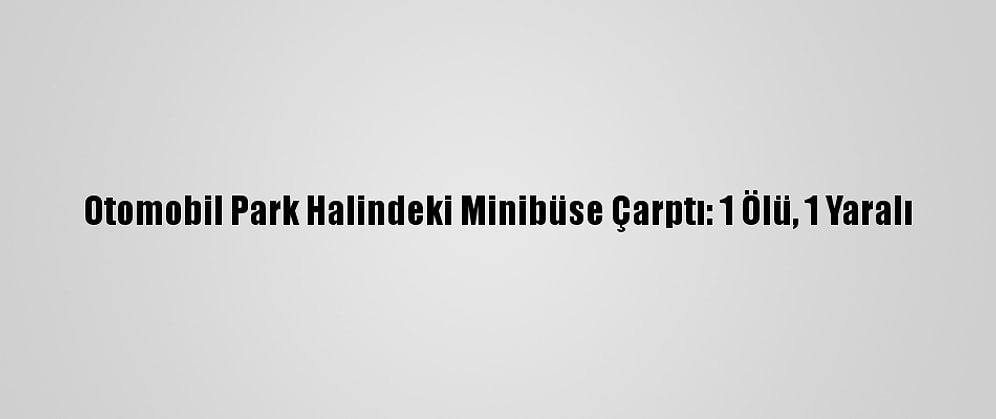 Otomobil Park Halindeki Minibüse Çarptı: 1 Ölü, 1 Yaralı