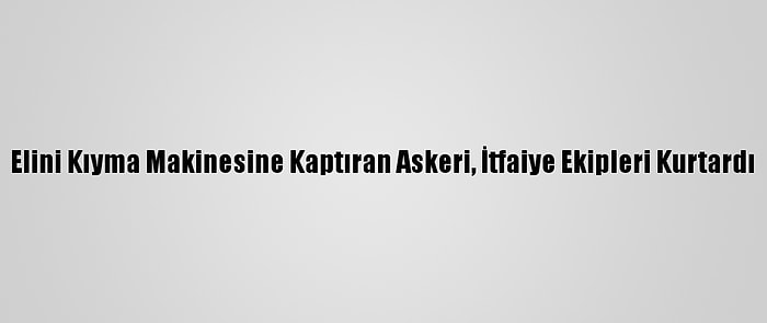 Elini Kıyma Makinesine Kaptıran Askeri, İtfaiye Ekipleri Kurtardı