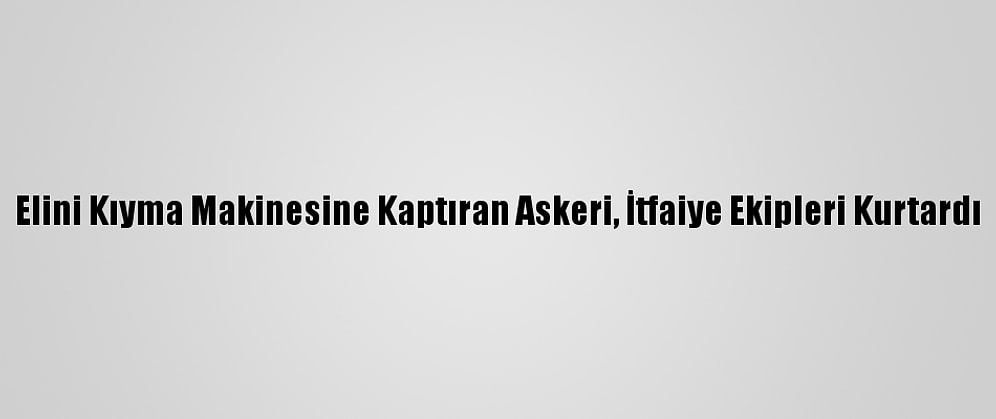 Elini Kıyma Makinesine Kaptıran Askeri, İtfaiye Ekipleri Kurtardı