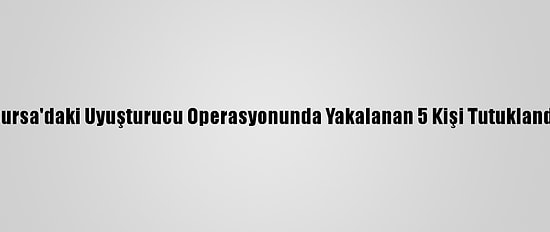 Bursa'daki Uyuşturucu Operasyonunda Yakalanan 5 Kişi Tutuklandı