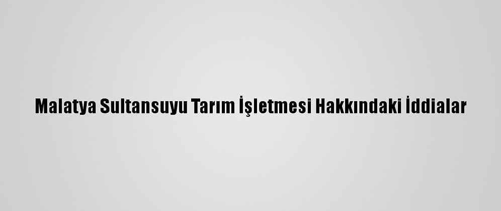 Malatya Sultansuyu Tarım İşletmesi Hakkındaki İddialar