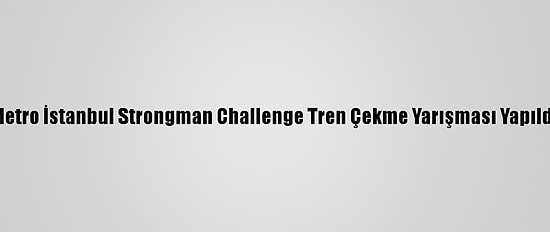 Metro İstanbul Strongman Challenge Tren Çekme Yarışması Yapıldı
