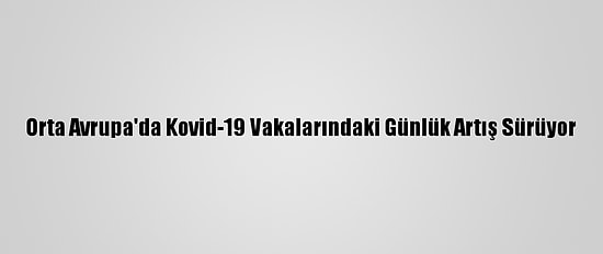Orta Avrupa'da Kovid-19 Vakalarındaki Günlük Artış Sürüyor