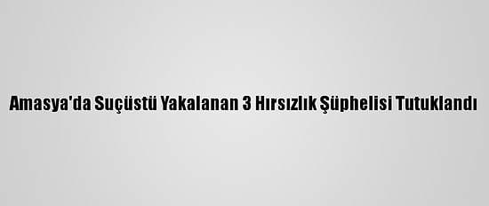 Amasya'da Suçüstü Yakalanan 3 Hırsızlık Şüphelisi Tutuklandı