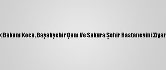 Sağlık Bakanı Koca, Başakşehir Çam Ve Sakura Şehir Hastanesini Ziyaret Etti