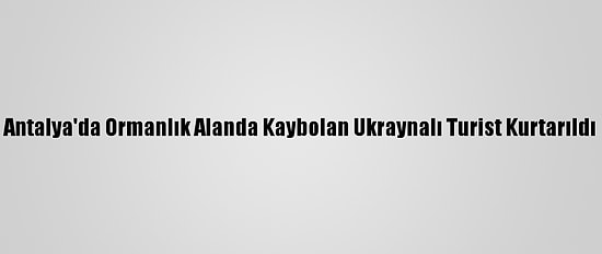 Antalya'da Ormanlık Alanda Kaybolan Ukraynalı Turist Kurtarıldı