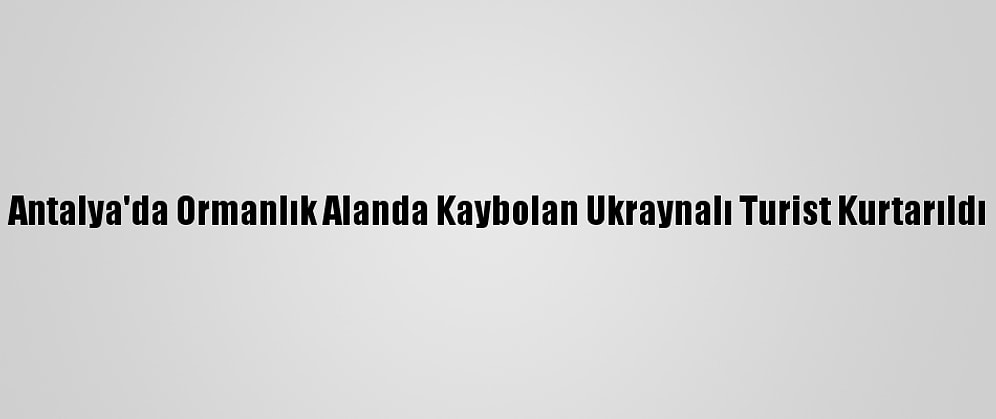 Antalya'da Ormanlık Alanda Kaybolan Ukraynalı Turist Kurtarıldı