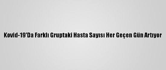 Kovid-19'Da Farklı Gruptaki Hasta Sayısı Her Geçen Gün Artıyor