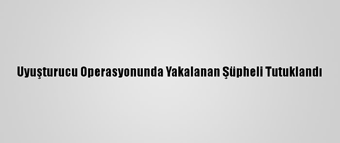 Uyuşturucu Operasyonunda Yakalanan Şüpheli Tutuklandı