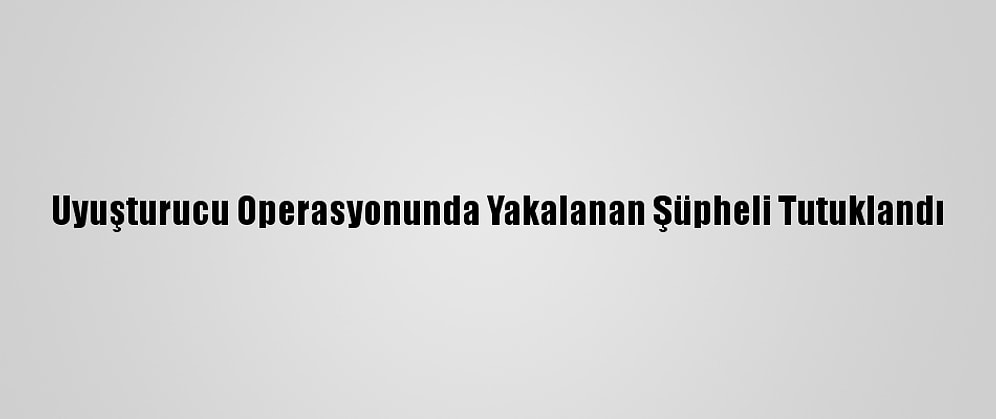 Uyuşturucu Operasyonunda Yakalanan Şüpheli Tutuklandı