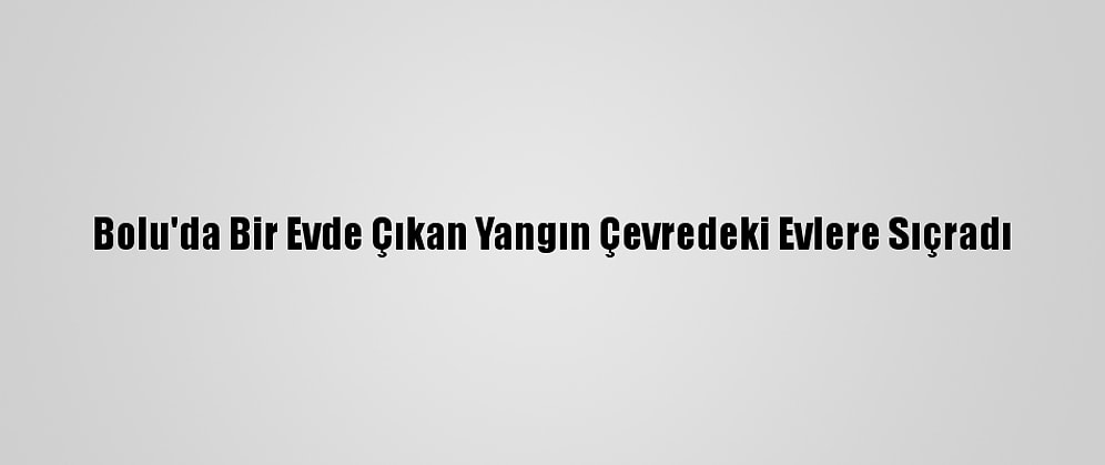 Bolu'da Bir Evde Çıkan Yangın Çevredeki Evlere Sıçradı
