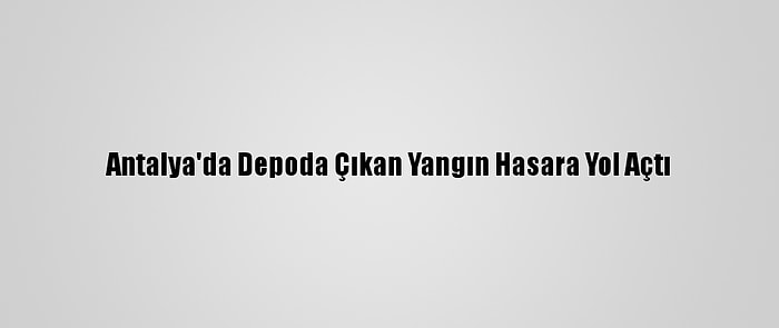 Antalya'da Depoda Çıkan Yangın Hasara Yol Açtı