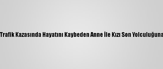 Aydın'daki Trafik Kazasında Hayatını Kaybeden Anne İle Kızı Son Yolculuğuna Uğurlandı