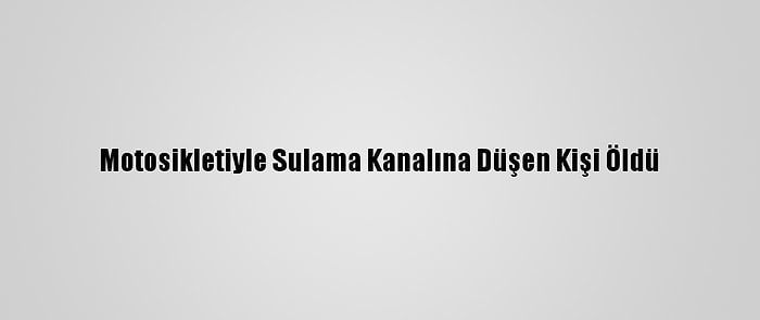 Motosikletiyle Sulama Kanalına Düşen Kişi Öldü