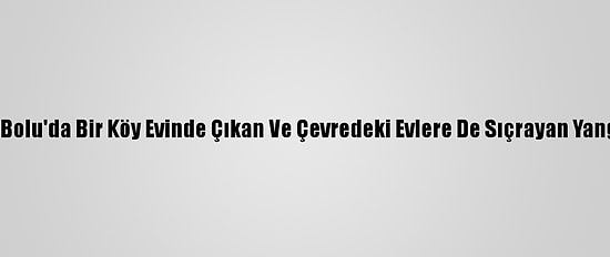 Güncelleme 4 - Bolu'da Bir Köy Evinde Çıkan Ve Çevredeki Evlere De Sıçrayan Yangın Söndürüldü