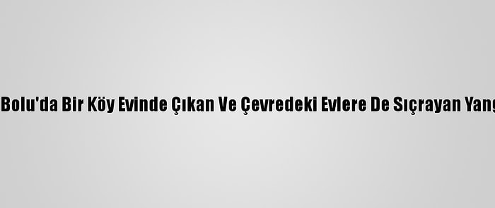 Güncelleme 4 - Bolu'da Bir Köy Evinde Çıkan Ve Çevredeki Evlere De Sıçrayan Yangın Söndürüldü