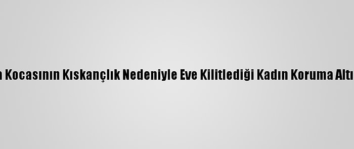 Adana'da Kocasının Kıskançlık Nedeniyle Eve Kilitlediği Kadın Koruma Altına Alındı