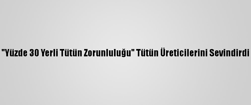 "Yüzde 30 Yerli Tütün Zorunluluğu" Tütün Üreticilerini Sevindirdi