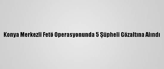 Konya Merkezli Fetö Operasyonunda 5 Şüpheli Gözaltına Alındı
