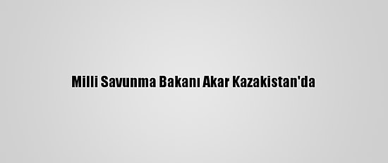Milli Savunma Bakanı Akar Kazakistan'da