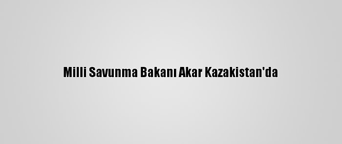 Milli Savunma Bakanı Akar Kazakistan'da