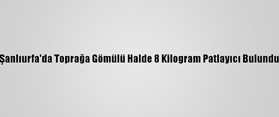 Şanlıurfa'da Toprağa Gömülü Halde 8 Kilogram Patlayıcı Bulundu