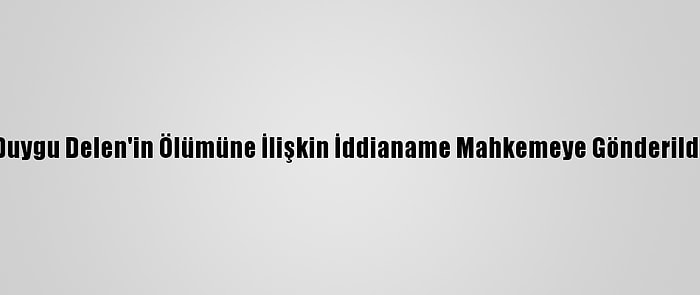 Duygu Delen'in Ölümüne İlişkin İddianame Mahkemeye Gönderildi