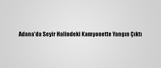 Adana'da Seyir Halindeki Kamyonette Yangın Çıktı