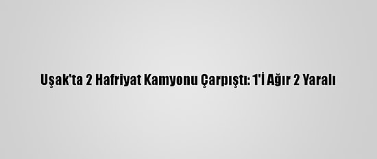 Uşak'ta 2 Hafriyat Kamyonu Çarpıştı: 1'İ Ağır 2 Yaralı