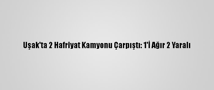 Uşak'ta 2 Hafriyat Kamyonu Çarpıştı: 1'İ Ağır 2 Yaralı