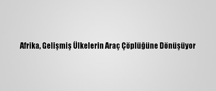 Afrika, Gelişmiş Ülkelerin Araç Çöplüğüne Dönüşüyor