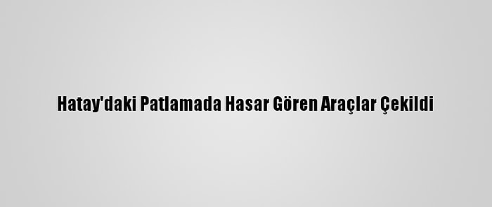 Hatay'daki Patlamada Hasar Gören Araçlar Çekildi