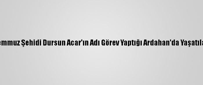 15 Temmuz Şehidi Dursun Acar'ın Adı Görev Yaptığı Ardahan'da Yaşatılacak