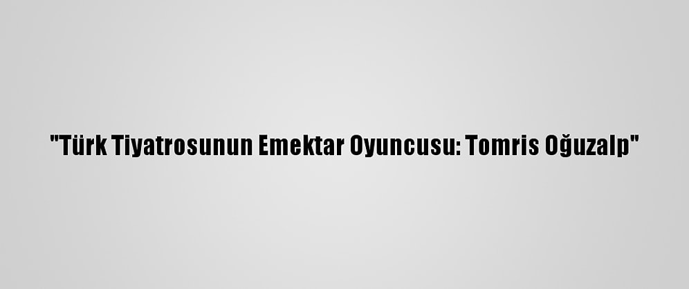 "Türk Tiyatrosunun Emektar Oyuncusu: Tomris Oğuzalp"