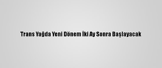 Trans Yağda Yeni Dönem İki Ay Sonra Başlayacak