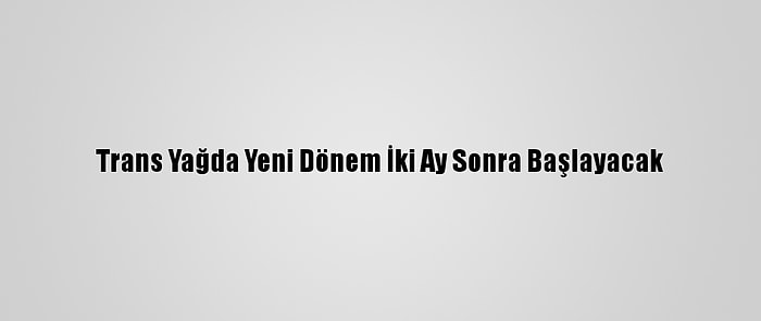 Trans Yağda Yeni Dönem İki Ay Sonra Başlayacak