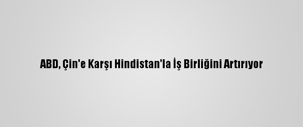 ABD, Çin'e Karşı Hindistan'la İş Birliğini Artırıyor
