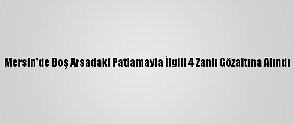 Mersin'de Boş Arsadaki Patlamayla İlgili 4 Zanlı Gözaltına Alındı