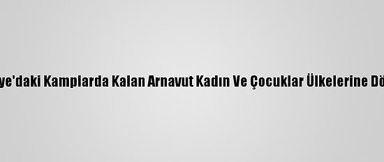 Suriye'daki Kamplarda Kalan Arnavut Kadın Ve Çocuklar Ülkelerine Döndü