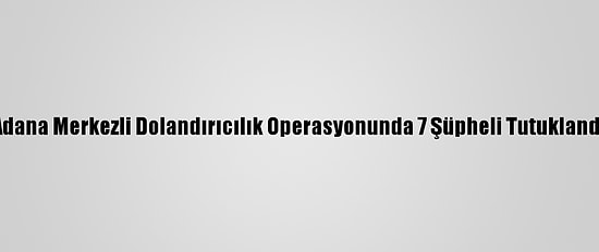 Adana Merkezli Dolandırıcılık Operasyonunda 7 Şüpheli Tutuklandı