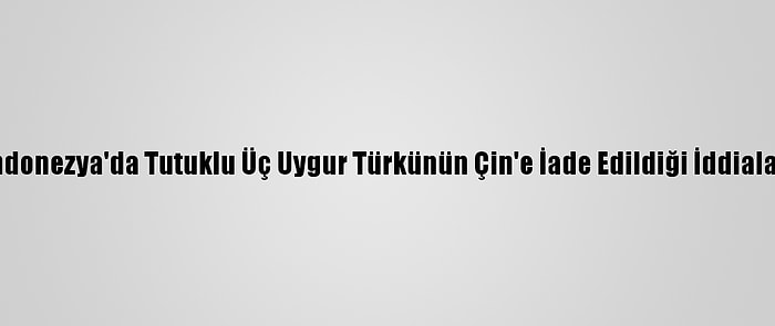 Endonezya'da Tutuklu Üç Uygur Türkünün Çin'e İade Edildiği İddiaları