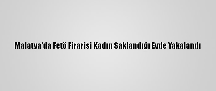 Malatya'da Fetö Firarisi Kadın Saklandığı Evde Yakalandı