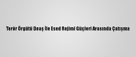 Terör Örgütü Deaş İle Esed Rejimi Güçleri Arasında Çatışma
