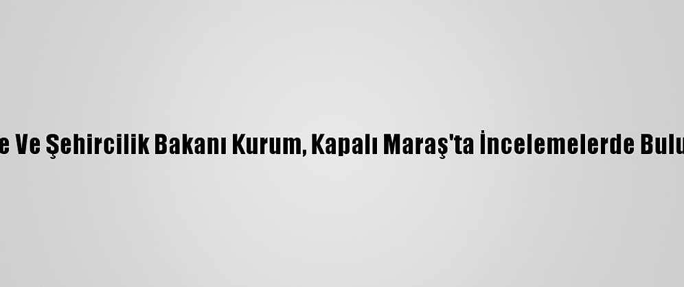 Çevre Ve Şehircilik Bakanı Kurum, Kapalı Maraş'ta İncelemelerde Bulundu: