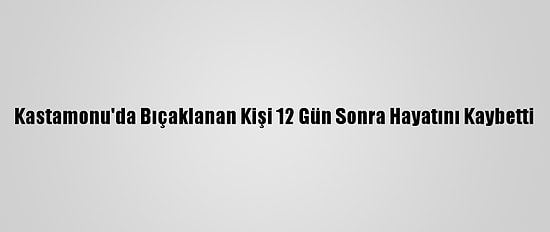 Kastamonu'da Bıçaklanan Kişi 12 Gün Sonra Hayatını Kaybetti