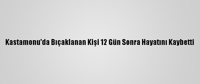 Kastamonu'da Bıçaklanan Kişi 12 Gün Sonra Hayatını Kaybetti