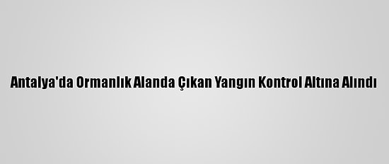 Antalya'da Ormanlık Alanda Çıkan Yangın Kontrol Altına Alındı