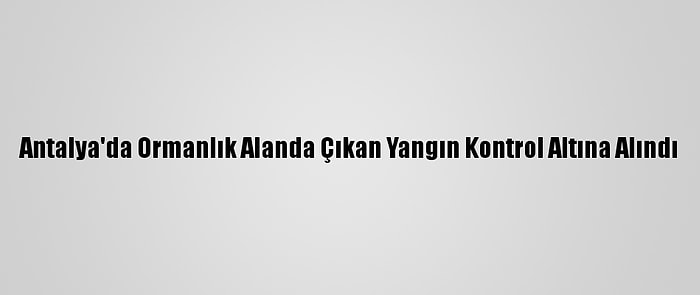 Antalya'da Ormanlık Alanda Çıkan Yangın Kontrol Altına Alındı